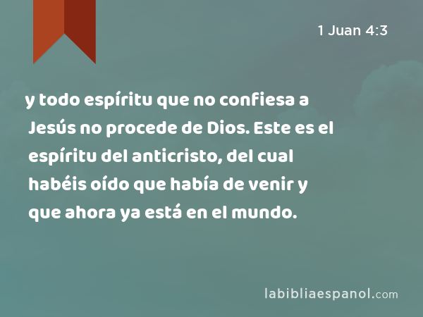 y todo espíritu que no confiesa a Jesús no procede de Dios. Este es el espíritu del anticristo, del cual habéis oído que había de venir y que ahora ya está en el mundo. - 1 Juan 4:3