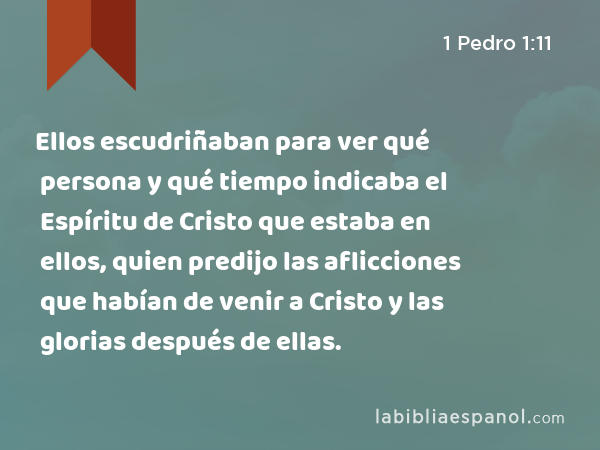 Ellos escudriñaban para ver qué persona y qué tiempo indicaba el Espíritu de Cristo que estaba en ellos, quien predijo las aflicciones que habían de venir a Cristo y las glorias después de ellas. - 1 Pedro 1:11