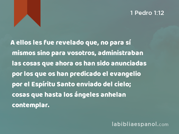 A ellos les fue revelado que, no para sí mismos sino para vosotros, administraban las cosas que ahora os han sido anunciadas por los que os han predicado el evangelio por el Espíritu Santo enviado del cielo; cosas que hasta los ángeles anhelan contemplar. - 1 Pedro 1:12