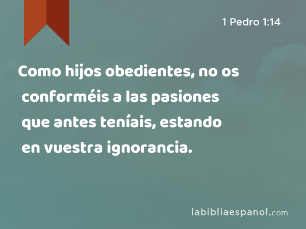 Como hijos obedientes, no os conforméis a las pasiones que antes teníais, estando en vuestra ignorancia. - 1 Pedro 1:14