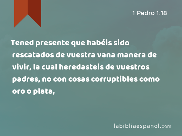 Tened presente que habéis sido rescatados de vuestra vana manera de vivir, la cual heredasteis de vuestros padres, no con cosas corruptibles como oro o plata, - 1 Pedro 1:18