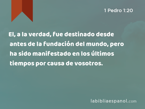 El, a la verdad, fue destinado desde antes de la fundación del mundo, pero ha sido manifestado en los últimos tiempos por causa de vosotros. - 1 Pedro 1:20