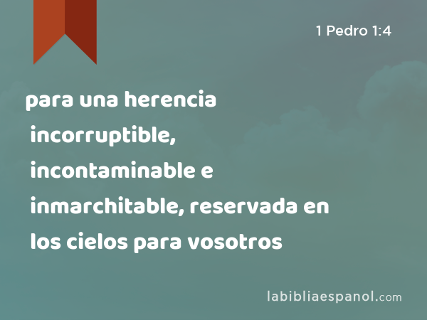 para una herencia incorruptible, incontaminable e inmarchitable, reservada en los cielos para vosotros - 1 Pedro 1:4