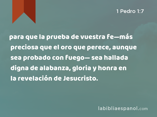 para que la prueba de vuestra fe—más preciosa que el oro que perece, aunque sea probado con fuego— sea hallada digna de alabanza, gloria y honra en la revelación de Jesucristo. - 1 Pedro 1:7