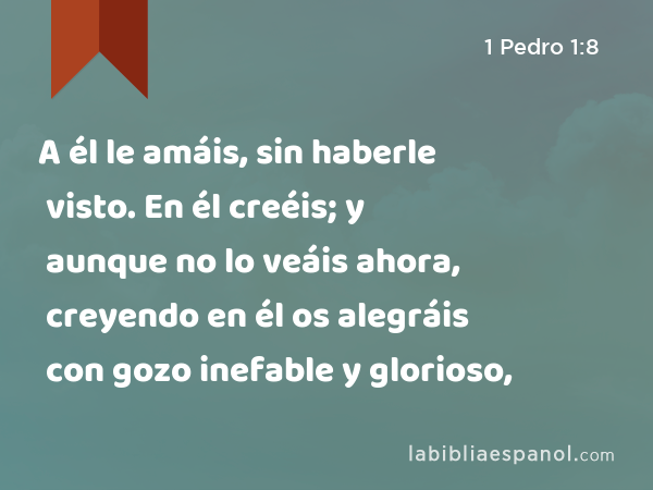 A él le amáis, sin haberle visto. En él creéis; y aunque no lo veáis ahora, creyendo en él os alegráis con gozo inefable y glorioso, - 1 Pedro 1:8