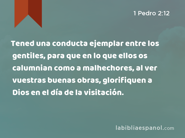 Tened una conducta ejemplar entre los gentiles, para que en lo que ellos os calumnian como a malhechores, al ver vuestras buenas obras, glorifiquen a Dios en el día de la visitación. - 1 Pedro 2:12