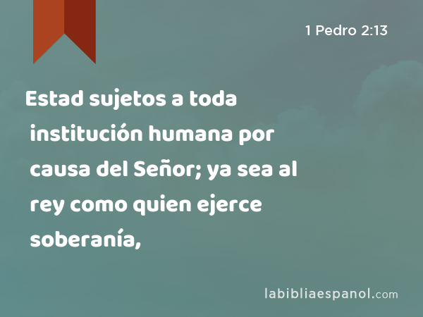 Estad sujetos a toda institución humana por causa del Señor; ya sea al rey como quien ejerce soberanía, - 1 Pedro 2:13