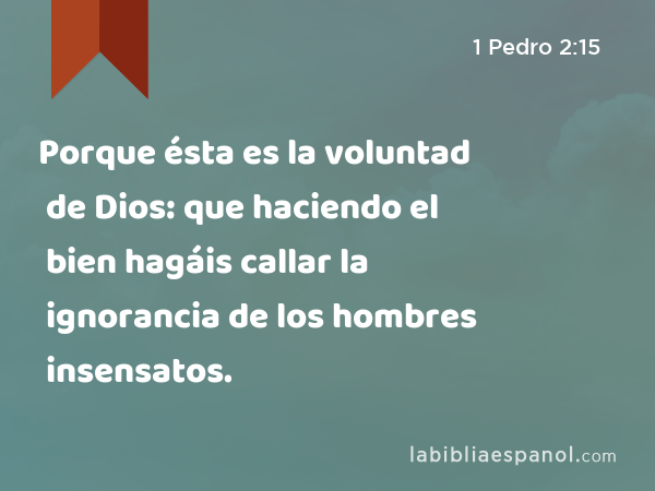 Porque ésta es la voluntad de Dios: que haciendo el bien hagáis callar la ignorancia de los hombres insensatos. - 1 Pedro 2:15