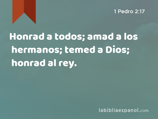 Honrad a todos; amad a los hermanos; temed a Dios; honrad al rey. - 1 Pedro 2:17