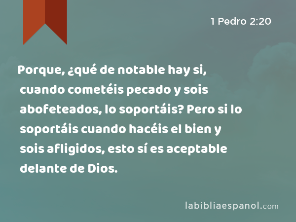 Porque, ¿qué de notable hay si, cuando cometéis pecado y sois abofeteados, lo soportáis? Pero si lo soportáis cuando hacéis el bien y sois afligidos, esto sí es aceptable delante de Dios. - 1 Pedro 2:20