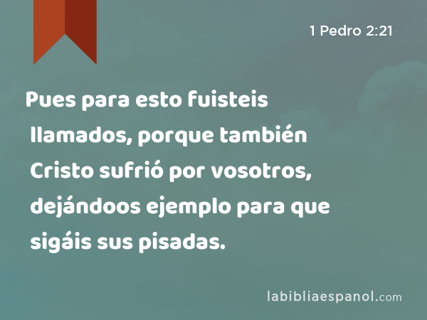 Pues para esto fuisteis llamados, porque también Cristo sufrió por vosotros, dejándoos ejemplo para que sigáis sus pisadas. - 1 Pedro 2:21