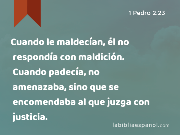 Cuando le maldecían, él no respondía con maldición. Cuando padecía, no amenazaba, sino que se encomendaba al que juzga con justicia. - 1 Pedro 2:23