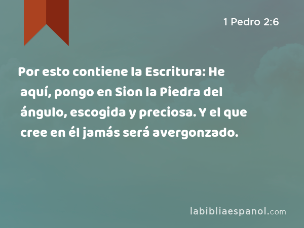 Por esto contiene la Escritura: He aquí, pongo en Sion la Piedra del ángulo, escogida y preciosa. Y el que cree en él jamás será avergonzado. - 1 Pedro 2:6