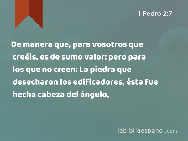 De manera que, para vosotros que creéis, es de sumo valor; pero para los que no creen: La piedra que desecharon los edificadores, ésta fue hecha cabeza del ángulo, - 1 Pedro 2:7