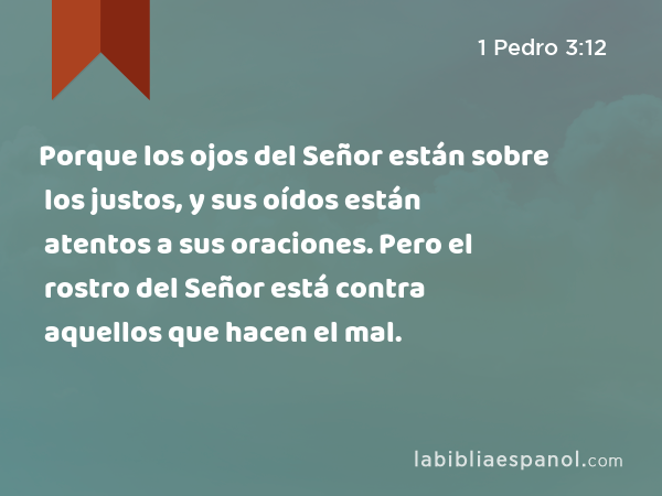 Porque los ojos del Señor están sobre los justos, y sus oídos están atentos a sus oraciones. Pero el rostro del Señor está contra aquellos que hacen el mal. - 1 Pedro 3:12