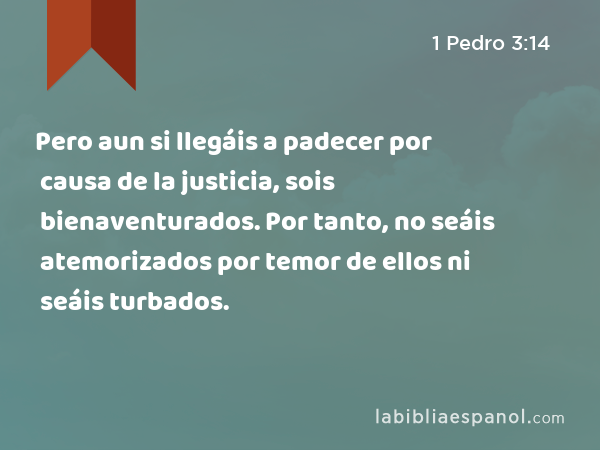 Pero aun si llegáis a padecer por causa de la justicia, sois bienaventurados. Por tanto, no seáis atemorizados por temor de ellos ni seáis turbados. - 1 Pedro 3:14