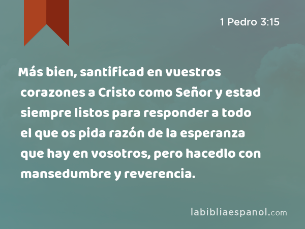 Más bien, santificad en vuestros corazones a Cristo como Señor y estad siempre listos para responder a todo el que os pida razón de la esperanza que hay en vosotros, pero hacedlo con mansedumbre y reverencia. - 1 Pedro 3:15