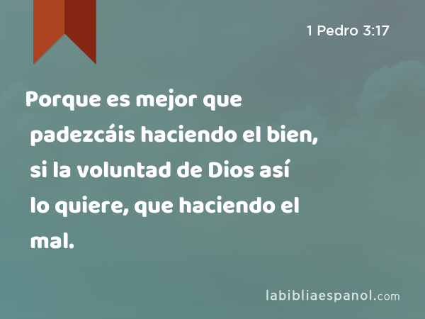 Porque es mejor que padezcáis haciendo el bien, si la voluntad de Dios así lo quiere, que haciendo el mal. - 1 Pedro 3:17