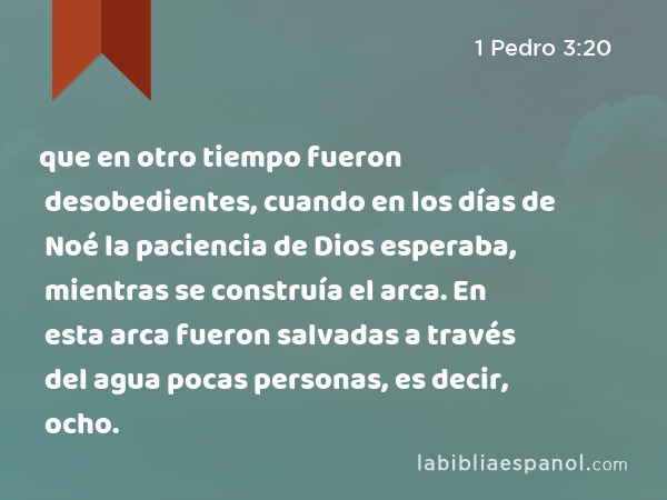 que en otro tiempo fueron desobedientes, cuando en los días de Noé la paciencia de Dios esperaba, mientras se construía el arca. En esta arca fueron salvadas a través del agua pocas personas, es decir, ocho. - 1 Pedro 3:20