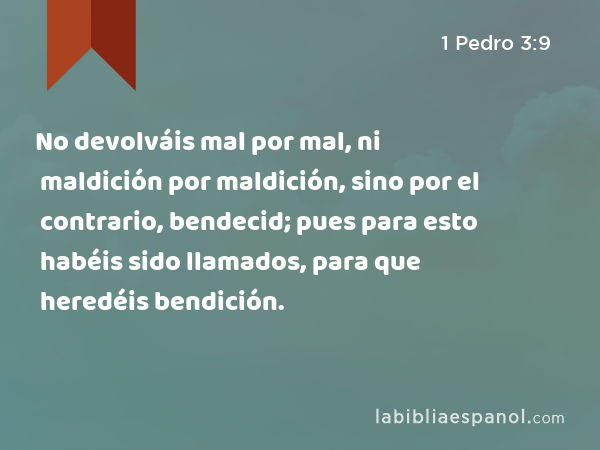 No devolváis mal por mal, ni maldición por maldición, sino por el contrario, bendecid; pues para esto habéis sido llamados, para que heredéis bendición. - 1 Pedro 3:9