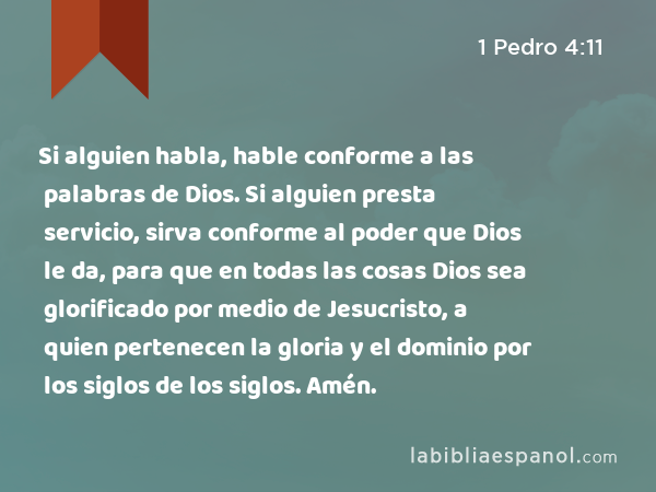 Si alguien habla, hable conforme a las palabras de Dios. Si alguien presta servicio, sirva conforme al poder que Dios le da, para que en todas las cosas Dios sea glorificado por medio de Jesucristo, a quien pertenecen la gloria y el dominio por los siglos de los siglos. Amén. - 1 Pedro 4:11