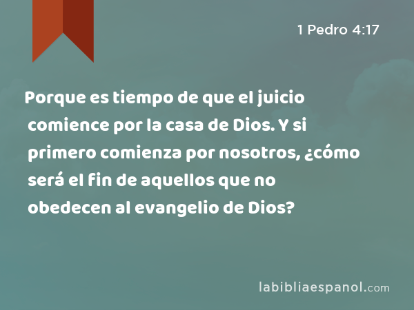 Porque es tiempo de que el juicio comience por la casa de Dios. Y si primero comienza por nosotros, ¿cómo será el fin de aquellos que no obedecen al evangelio de Dios? - 1 Pedro 4:17