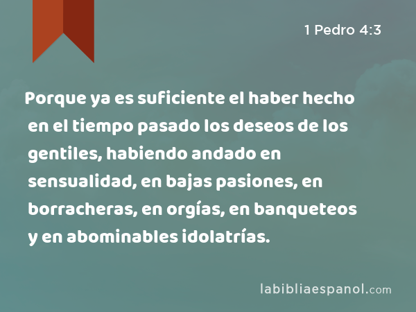 Porque ya es suficiente el haber hecho en el tiempo pasado los deseos de los gentiles, habiendo andado en sensualidad, en bajas pasiones, en borracheras, en orgías, en banqueteos y en abominables idolatrías. - 1 Pedro 4:3