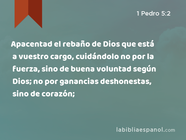 Apacentad el rebaño de Dios que está a vuestro cargo, cuidándolo no por la fuerza, sino de buena voluntad según Dios; no por ganancias deshonestas, sino de corazón; - 1 Pedro 5:2