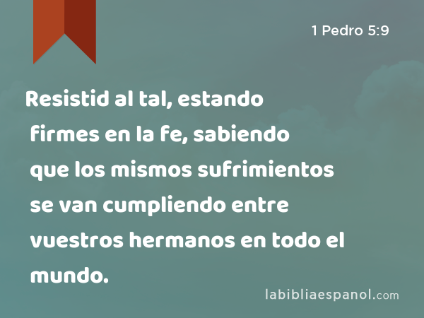 Resistid al tal, estando firmes en la fe, sabiendo que los mismos sufrimientos se van cumpliendo entre vuestros hermanos en todo el mundo. - 1 Pedro 5:9