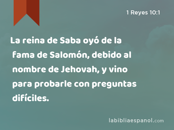 La reina de Saba oyó de la fama de Salomón, debido al nombre de Jehovah, y vino para probarle con preguntas difíciles. - 1 Reyes 10:1