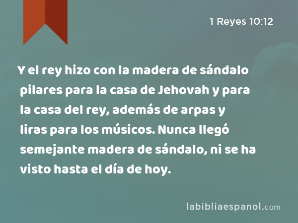 Y el rey hizo con la madera de sándalo pilares para la casa de Jehovah y para la casa del rey, además de arpas y liras para los músicos. Nunca llegó semejante madera de sándalo, ni se ha visto hasta el día de hoy. - 1 Reyes 10:12