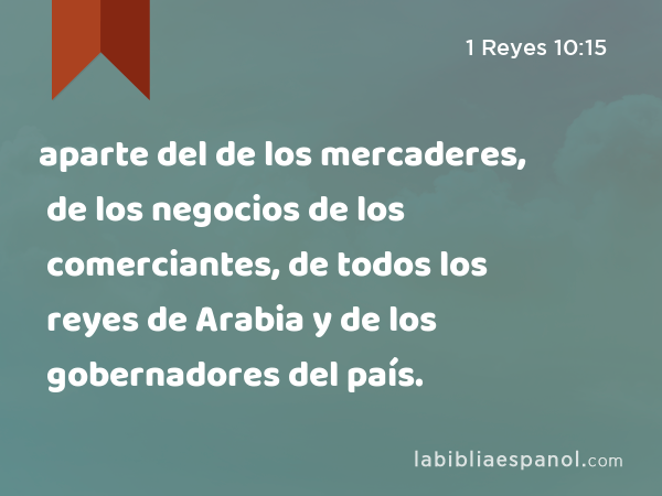 aparte del de los mercaderes, de los negocios de los comerciantes, de todos los reyes de Arabia y de los gobernadores del país. - 1 Reyes 10:15