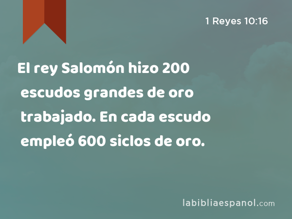 El rey Salomón hizo 200 escudos grandes de oro trabajado. En cada escudo empleó 600 siclos de oro. - 1 Reyes 10:16