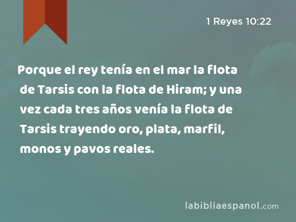 Porque el rey tenía en el mar la flota de Tarsis con la flota de Hiram; y una vez cada tres años venía la flota de Tarsis trayendo oro, plata, marfil, monos y pavos reales. - 1 Reyes 10:22