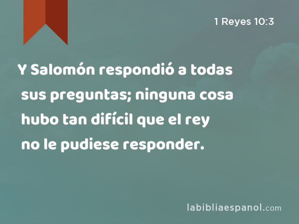 Y Salomón respondió a todas sus preguntas; ninguna cosa hubo tan difícil que el rey no le pudiese responder. - 1 Reyes 10:3