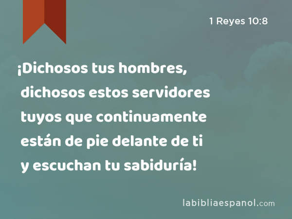 ¡Dichosos tus hombres, dichosos estos servidores tuyos que continuamente están de pie delante de ti y escuchan tu sabiduría! - 1 Reyes 10:8