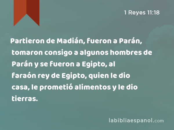 Partieron de Madián, fueron a Parán, tomaron consigo a algunos hombres de Parán y se fueron a Egipto, al faraón rey de Egipto, quien le dio casa, le prometió alimentos y le dio tierras. - 1 Reyes 11:18