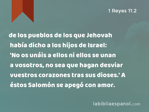 de los pueblos de los que Jehovah había dicho a los hijos de Israel: 'No os unáis a ellos ni ellos se unan a vosotros, no sea que hagan desviar vuestros corazones tras sus dioses.' A éstos Salomón se apegó con amor. - 1 Reyes 11:2