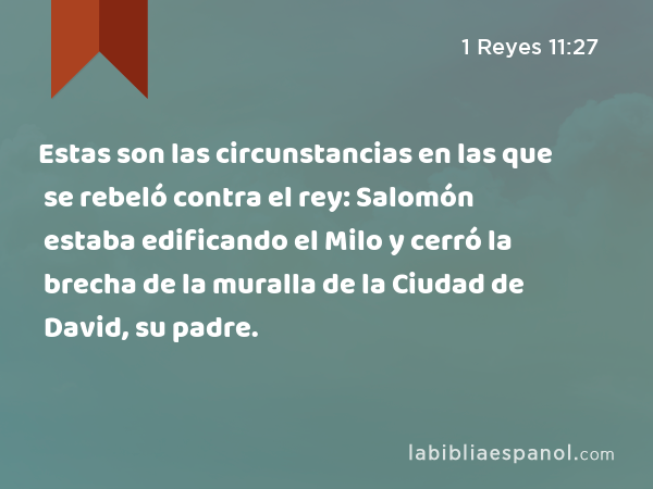 Estas son las circunstancias en las que se rebeló contra el rey: Salomón estaba edificando el Milo y cerró la brecha de la muralla de la Ciudad de David, su padre. - 1 Reyes 11:27