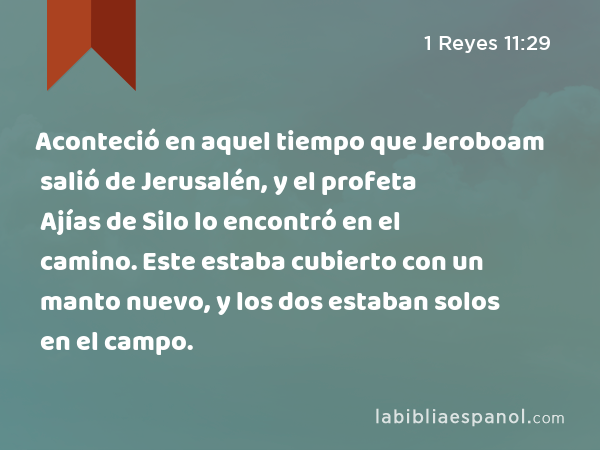 Aconteció en aquel tiempo que Jeroboam salió de Jerusalén, y el profeta Ajías de Silo lo encontró en el camino. Este estaba cubierto con un manto nuevo, y los dos estaban solos en el campo. - 1 Reyes 11:29