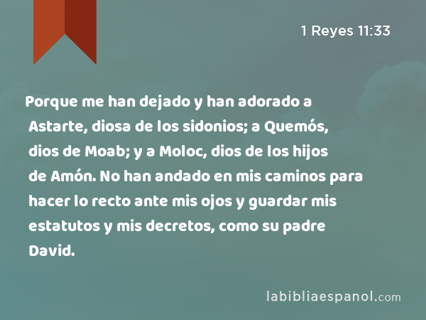 Porque me han dejado y han adorado a Astarte, diosa de los sidonios; a Quemós, dios de Moab; y a Moloc, dios de los hijos de Amón. No han andado en mis caminos para hacer lo recto ante mis ojos y guardar mis estatutos y mis decretos, como su padre David. - 1 Reyes 11:33