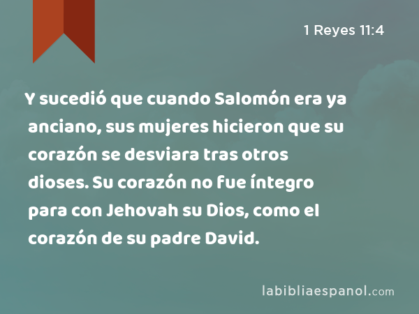 Y sucedió que cuando Salomón era ya anciano, sus mujeres hicieron que su corazón se desviara tras otros dioses. Su corazón no fue íntegro para con Jehovah su Dios, como el corazón de su padre David. - 1 Reyes 11:4