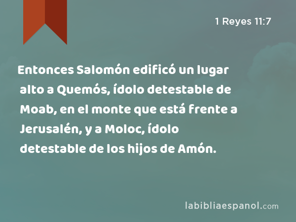 Entonces Salomón edificó un lugar alto a Quemós, ídolo detestable de Moab, en el monte que está frente a Jerusalén, y a Moloc, ídolo detestable de los hijos de Amón. - 1 Reyes 11:7