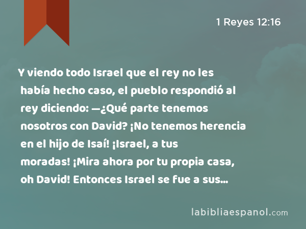 Y viendo todo Israel que el rey no les había hecho caso, el pueblo respondió al rey diciendo: —¿Qué parte tenemos nosotros con David? ¡No tenemos herencia en el hijo de Isaí! ¡Israel, a tus moradas! ¡Mira ahora por tu propia casa, oh David! Entonces Israel se fue a sus moradas, - 1 Reyes 12:16