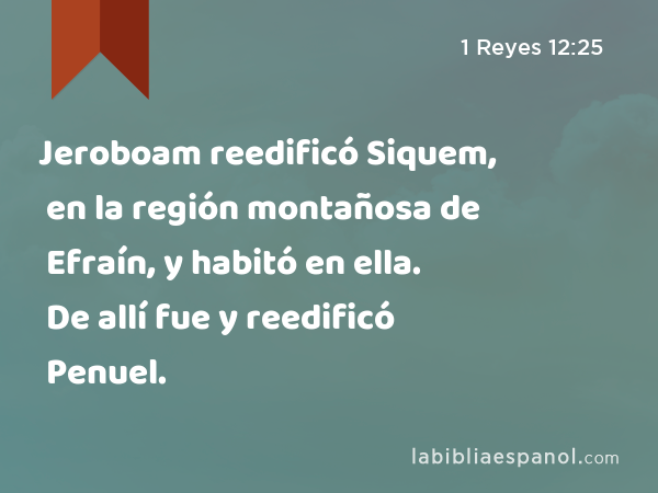 Jeroboam reedificó Siquem, en la región montañosa de Efraín, y habitó en ella. De allí fue y reedificó Penuel. - 1 Reyes 12:25