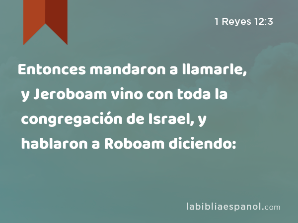 Entonces mandaron a llamarle, y Jeroboam vino con toda la congregación de Israel, y hablaron a Roboam diciendo: - 1 Reyes 12:3