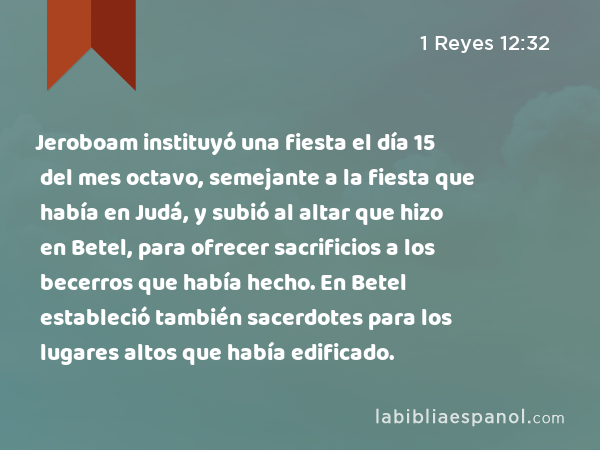 Jeroboam instituyó una fiesta el día 15 del mes octavo, semejante a la fiesta que había en Judá, y subió al altar que hizo en Betel, para ofrecer sacrificios a los becerros que había hecho. En Betel estableció también sacerdotes para los lugares altos que había edificado. - 1 Reyes 12:32