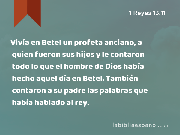 Vivía en Betel un profeta anciano, a quien fueron sus hijos y le contaron todo lo que el hombre de Dios había hecho aquel día en Betel. También contaron a su padre las palabras que había hablado al rey. - 1 Reyes 13:11