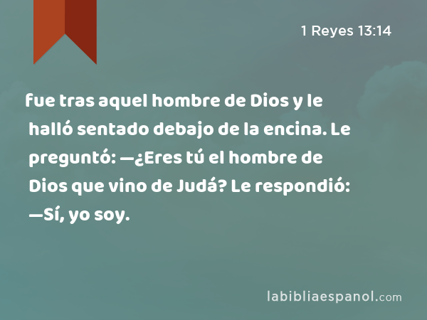 fue tras aquel hombre de Dios y le halló sentado debajo de la encina. Le preguntó: —¿Eres tú el hombre de Dios que vino de Judá? Le respondió: —Sí, yo soy. - 1 Reyes 13:14