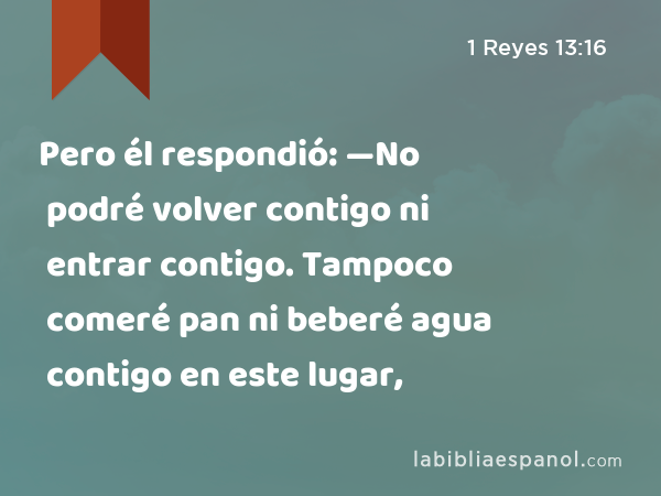 Pero él respondió: —No podré volver contigo ni entrar contigo. Tampoco comeré pan ni beberé agua contigo en este lugar, - 1 Reyes 13:16